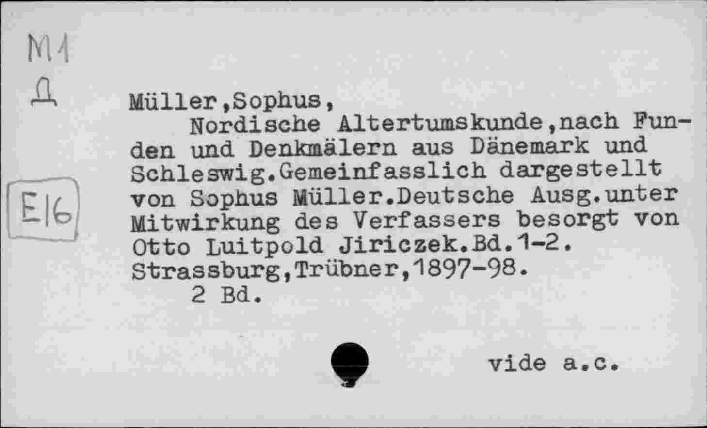 ﻿g
Müller,Sophus,
Nordische Altertumskunde,nach Funden und Denkmälern aus Dänemark und Schleswig.Gemeinfasslich dargestellt von Sophus Müller.Deutsche Ausg.unter Mitwirkung des Verfassers besorgt von Otto Luitpold Jiriczek.Bd. *1-2. Stras sburg,Trübne r,1897-98.
2 Bd.
vide а.с.